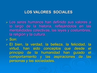 LOS VALORES SOCIALES
 Los seres humanos han definido sus valores a
lo largo de la historia, reflejándolos en las
mentalidades colectivas, las leyes y costumbres,
la religión y la cultura.
 Son:
 El bien, la verdad, la belleza, la felicidad, la
virtud, han sido conceptos que desde el
principio de la humanidad han guiado el
comportamiento y las aspiraciones de las
personas y las sociedades.
 