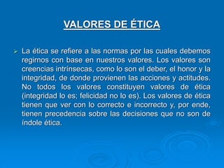 VALORES DE ÉTICA
 La ética se refiere a las normas por las cuales debemos
regirnos con base en nuestros valores. Los valores son
creencias intrínsecas, como lo son el deber, el honor y la
integridad, de donde provienen las acciones y actitudes.
No todos los valores constituyen valores de ética
(integridad lo es; felicidad no lo es). Los valores de ética
tienen que ver con lo correcto e incorrecto y, por ende,
tienen precedencia sobre las decisiones que no son de
índole ética.
 
