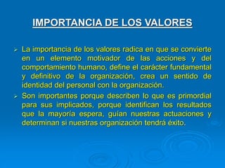 IMPORTANCIA DE LOS VALORES
 La importancia de los valores radica en que se convierte
en un elemento motivador de las acciones y del
comportamiento humano, define el carácter fundamental
y definitivo de la organización, crea un sentido de
identidad del personal con la organización.
 Son importantes porque describen lo que es primordial
para sus implicados, porque identifican los resultados
que la mayoría espera, guían nuestras actuaciones y
determinan si nuestras organización tendrá éxito.
 