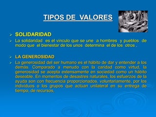 TIPOS DE VALORES
 SOLIDARIDAD
 La solidaridad es el vinculo que se une a hombres y pueblos de
modo que el bienestar de los unos determina el de los otros .
 LA GENEROSIDAD
 La generosidad del ser humano es el hábito de dar y entender a los
demás. Comparado a menudo con la caridad como virtud, la
generosidad se acepta extensamente en sociedad como un hábito
deseable. En momentos de desastres naturales, los esfuerzos de la
ayuda son con frecuencia proporcionados, voluntariamente, por los
individuos o los grupos que actúan unilateral en su entrega de
tiempo, de recursos,
 