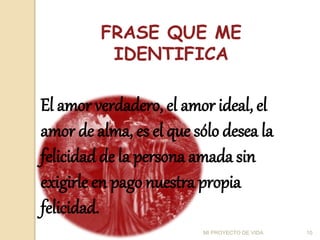 FRASE QUE ME
IDENTIFICA
El amor verdadero, el amor ideal, el
amor de alma, es el que sólo desea la
felicidad de la persona amada sin
exigirle en pago nuestra propia
felicidad.
10
MI PROYECTO DE VIDA
 