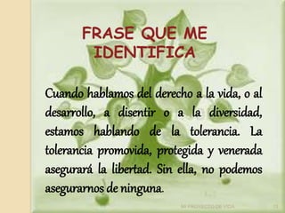 FRASE QUE ME
IDENTIFICA
Cuando hablamos del derecho a la vida, o al
desarrollo, a disentir o a la diversidad,
estamos hablando de la tolerancia. La
tolerancia promovida, protegida y venerada
asegurará la libertad. Sin ella, no podemos
asegurarnos de ninguna.
13
MI PROYECTO DE VIDA
 