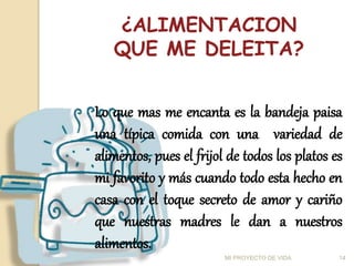 ¿ALIMENTACION
QUE ME DELEITA?
Lo que mas me encanta es la bandeja paisa
una típica comida con una variedad de
alimentos, pues el frijol de todos los platos es
mi favorito y más cuando todo esta hecho en
casa con el toque secreto de amor y cariño
que nuestras madres le dan a nuestros
alimentos.
14
MI PROYECTO DE VIDA
 