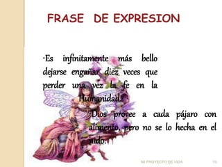 MI PROYECTO DE VIDA 15
•Es infinitamente más bello
dejarse engañar diez veces que
perder una vez la fe en la
Humanidad.
FRASE DE EXPRESION
•Dios provee a cada pájaro con
alimento, pero no se lo hecha en el
nido.
 