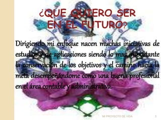 ¿QUE QUIERO SER
EN EL FUTURO?
Dirigiendo mi enfoque nacen muchas iniciativas de
estudios y de aplicaciones siendo lo mas importante
la conservación de los objetivos y el camino hacia la
meta desempeñándome como una buena profesional
en el área contable y administrativa.
3
MI PROYECTO DE VIDA
 