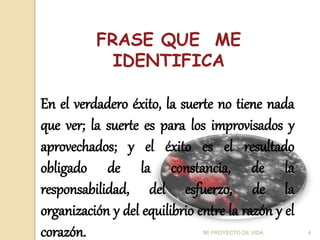 FRASE QUE ME
IDENTIFICA
En el verdadero éxito, la suerte no tiene nada
que ver; la suerte es para los improvisados y
aprovechados; y el éxito es el resultado
obligado de la constancia, de la
responsabilidad, del esfuerzo, de la
organización y del equilibrio entre la razón y el
corazón. 4
MI PROYECTO DE VIDA
 
