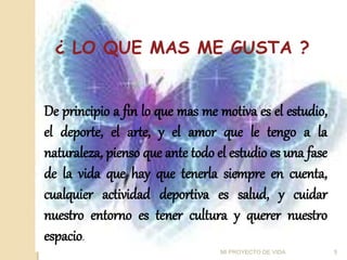 ¿ LO QUE MAS ME GUSTA ?
De principio a fin lo que mas me motiva es el estudio,
el deporte, el arte, y el amor que le tengo a la
naturaleza, pienso que ante todo el estudio es una fase
de la vida que hay que tenerla siempre en cuenta,
cualquier actividad deportiva es salud, y cuidar
nuestro entorno es tener cultura y querer nuestro
espacio.
5
MI PROYECTO DE VIDA
 