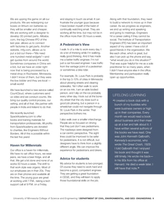 We are upping the game on all our
products. We are redesigning our
boxes on lithium ion batteries so
they will be smaller and cheaper.
We are working with a designer to
develop 3D printed parts. Alibaba.
com, the big Chinese IPO of the
last year, allows us to connect
with factories to get parts. Another
website, mfg.com, allows us to
put a bid out there—“We need
one hundred metal widgets”—and
get quotes from around the world.
Sometimes companies in China win
a bid, but we have an order right
now that is being processed by a
metal shop in Rochester, Minnesota.
I didn’t know of them, but they were
the low bidder and they are local —
small-world!
We have launched a new service called
CountCloud, where customers send
us video and we conduct counts. We
bring our quality control process, our
vetting, and all of that. We partner with
people in India and Ireland to do that.
We recently launched
SpackAcademy.com to offer
books and training materials for
transportation professionals. All profits
from SpackAcademy are donated
to charities, like Engineers Without
Borders. All of this is possible within
the last five years!
Haven for Millennials
Our office is a haven for millennials.
We have no set office hours, we wear
jeans, we have a beer fridge, and all
that. We get a lot done and none of us
works 50 hours a week. The shift to
that work style was organic. Most of
our employees are in their 20s. They
are on their phones and available all
the time. The young guys are great
at working until 7 P.M., taking a tech
support call at 9 P.M. on a Friday,
and staying in touch via email. It can
frustrate the younger guys because
I have broken myself of the habit of
continually watching email. They are
working all the time, but may not be in
the office more than 35 hours a week.
A Pedestrian’s View
I walk ¾ of a mile to work every day. I
do a lot of thinking while I’m walking,
really good thinking. And it has made
me a better traffic engineer. I’m not
just a car-focused engineer. I see traffic
from the vantage point of a pedestrian
or sometimes a bike rider.
For example, St. Louis Park is probably
in the top 5-10% of cities in Minnesota
about plowing streets and clearing
sidewalks. Yet I often walk to work
on an ice rink. I am an able bodied
person, and I slip on the ice probably
every other day. I look out at the bone-
dry street that the city does such a
good job plowing, but a person in a
wheelchair could not navigate through
St. Louis Park in the winter. That
perspective bothers me.
I also walk over a smaller interchange.
People are so focused on driving
that they just don’t see pedestrians.
The roadways were designed from
a car-centric perspective. The sight
lines could be improved to be safer
for pedestrians. It is not difficult, but
designers have to think from a slightly
different angle. We can improve the
experience for pedestrians and bikers.
Advice for students
My advice for students is two-pronged.
Of course they need to work hard and
become a good, competent engineer.
They are getting a great foundation
in CEGE, and they will learn to apply
those foundational skills on the job.
Along with that foundation, they need
to build a network to move up in their
career. As we progress as engineers,
we end up writing and speaking
and going to meetings. Engineers
hit a career ceiling if they cannot be
social. The Institute of Transportation
Engineers (ITE) has been an important
aspect of my career. I have a lot of
good friends in the organization. We
like each other, which is great, but
also I can pick up the phone and say,
“what would you do in this situation?”
That was super helpful for me as a sole
practitioner for so many years, when
I didn’t have anyone else in the office.
Membership and participation really
open up opportunities.
LIFELONG LEARNING
“
I created a book club with a
bunch of my buddies who
were business owners or high
up in their companies. Every
month we would read a book
about business and then meet
up at a bar and talk about it. I
have written several authors of
the books we have read. One
was John Kenneth Galbraith,
Kennedy’s economist, who
wrote The Great Crash, 1929.
I told Galbraith that I enjoyed
his book and thought it was
still timely. He wrote me back—
in his 90s from his office at
Harvard. He died a week later. I
still have that note.
”
University of Minnesota College of Science and Engineering | DEPARTMENT OF CIVIL, ENVIRONMENTAL, AND GEO- ENGINEERING 9
 