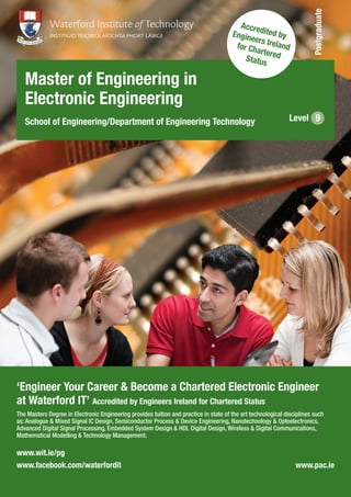 ‘Engineer Your Career & Become a Chartered Electronic Engineer
at Waterford IT’ Accredited by Engineers Ireland for Chartered Status
The Masters Degree in Electronic Engineering provides tuition and practice in state of the art technological disciplines such
as: Analogue & Mixed Signal IC Design, Semiconductor Process & Device Engineering, Nanotechnology & Optoelectronics,
Advanced Digital Signal Processing, Embedded System Design & HDL Digital Design, Wireless & Digital Communications,
Mathematical Modelling & Technology Management.
Master of Engineering in
Electronic Engineering
School of Engineering/Department of Engineering Technology Level 9
Accredited byEngineers Irelandfor CharteredStatus
Postgraduate
www.wit.ie/pg
www.facebook.com/waterfordit www.pac.ie
 