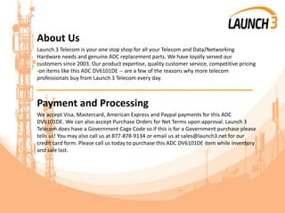 About Us
Launch 3 Telecom is your one stop shop for all your Telecom and Data/Networking
Hardware needs and genuine ADC replacement parts. We have loyally served our
customers since 2003. Our product expertise, quality customer service, competitive pricing
-on items like this ADC DV6101DE -- are a few of the reasons why more telecom
professionals buy from Launch 3 Telecom every day.
_______________________________________
Payment and Processing
We accept Visa, Mastercard, American Express and Paypal payments for this ADC
DV6101DE. We can also accept Purchase Orders for Net Terms upon approval. Launch 3
Telecom does have a Government Cage Code so if this is for a Government purchase please
tells us! You may also call us at 877-878-9134 or email us at sales@launch3.net for our
credit card form. Please call us today to purchase this ADC DV6101DE item while inventory
and sale last.
 