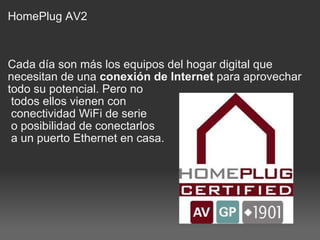 HomePlug AV2 Cada día son más los equipos del hogar digital que necesitan de una  conexión de Internet  para aprovechar todo su potencial. Pero no   todos ellos vienen con   conectividad WiFi de serie   o posibilidad de conectarlos   a un puerto Ethernet en casa. 