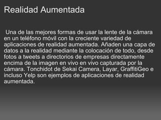 Realidad Aumentada   Una de las mejores formas de usar la lente de la cámara en un teléfono móvil con la creciente variedad de aplicaciones de realidad aumentada. Añaden una capa de datos a la realidad mediante la colocación de todo, desde fotos a tweets a directorios de empresas directamente encima de la imagen en vivo en vivo capturada por la cámara. Tonchidot de Sekai Camera, Layar, GraffitiGeo e incluso Yelp son ejemplos de aplicaciones de realidad aumentada. 
