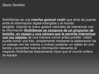 Sexto Sentido SixthSense es una  interfaz gestual vestir  que sirve de puente entre la información digital intangible y el mundo tangible. Usando la mano gestos naturales de interactuar con la información  SixthSense se compone de un proyector de bolsillo, un espejo y una cámara que le permite interactuar con los objetos  de una manera nunca antes posible. Usted puede tomar una foto, simplemente mediante la elaboración de un paisaje con las manos o incluso sostener un objeto en una tienda y encontrar toda la información relevante al respecto.SixthSense básicamente hace que el mundo entero su equipo . 