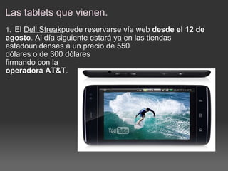 Las tablets que vienen. 1.    El  Dell Streak puede reservarse vía web  desde el 12 de agosto . Al día siguiente estará ya en las tiendas estadounidenses a un precio de 550  dólares o de 300 dólares firmando con la  operadora AT&T . 