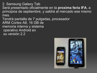 2. Samsung Galaxy Tab   Será presentado oficialmente en la  proxima feria IFA , a principios de septiembre, y saldrá al mercado ese mismo mes.  Tendrá pantalla de 7 pulgadas, procesador  ARM Cortex A8, 16 GB de  memoria interna y sistema   operativo Android en   su versión 2.2 
