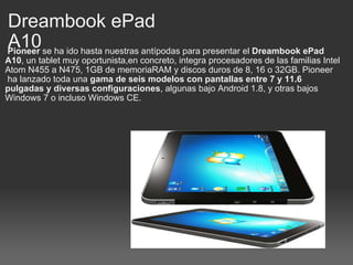 Dreambook ePad A10   Pioneer  se ha ido hasta nuestras antípodas para presentar el  Dreambook ePad A10 , un tablet muy oportunista,en concreto, integra procesadores de las familias Intel Atom N455 a N475, 1GB de memoriaRAM y discos duros de 8, 16 o 32GB. Pioneer  ha lanzado toda una  gama de seis modelos con pantallas entre 7 y 11.6 pulgadas y diversas configuraciones , algunas bajo Android 1.8, y otras bajos Windows 7 o incluso Windows CE. 