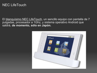 NEC LifeTouch El  blanquísimo NEC LifeTouch , un sencillo equipo con pantalla de 7 pulgadas, procesador a 1Ghz, y sistema operativo Android que saldrá,  de momento, sólo en Japón. 