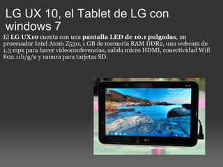 LG UX 10, el Tablet de LG con windows 7 El  LG UX10  cuenta con una  pantalla LED de 10.1 pulgadas , un procesador Intel Atom Z530, 1 GB de memoria RAM DDR2, una webcam de 1.3 mpx para hacer videoconferencias, salida micro HDMI, conectividad Wifi 802.11b/g/n y ranura para tarjetas SD.  