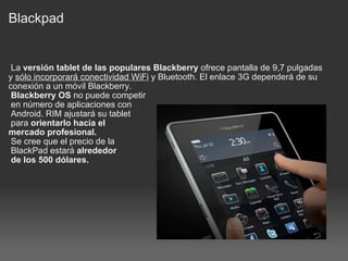 Blackpad   La  versión tablet de las populares Blackberry  ofrece pantalla de 9,7 pulgadas y  sólo incorporará conectividad WiFi  y Bluetooth. El enlace 3G dependerá de su conexión a un móvil Blackberry.   Blackberry OS  no puede competir   en número de aplicaciones con   Android. RIM ajustará su tablet   para  orientarlo hacia el  mercado profesional.   Se cree que el precio de la   BlackPad estará  alrededor   de los 500 dólares. 