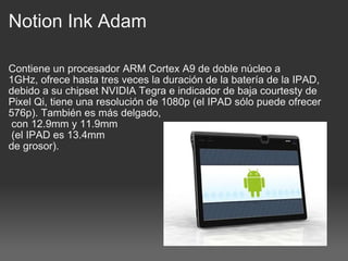 Notion Ink Adam Contiene un procesador ARM Cortex A9 de doble núcleo a 1GHz, ofrece hasta tres veces la duración de la batería de la IPAD, debido a su chipset NVIDIA Tegra e indicador de baja courtesty de Pixel Qi, tiene una resolución de 1080p (el IPAD sólo puede ofrecer 576p). También es más delgado,   con 12.9mm y 11.9mm   (el IPAD es 13.4mm  de grosor). 