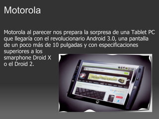 Motorola  Motorola al parecer nos prepara la sorpresa de una Tablet PC que llegaría con el revolucionario Android 3.0, una pantalla de un poco más de 10 pulgadas y con especificaciones superiores a los  smarphone Droid X o el Droid 2. 