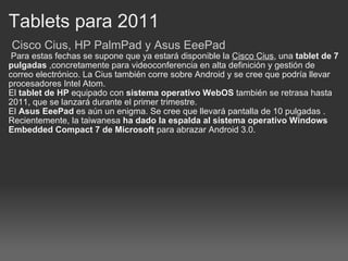Tablets para 2011   Cisco Cius, HP PalmPad y Asus EeePad   Para estas fechas se supone que ya estará disponible la  Cisco Cius , una  tablet de 7 pulgadas  ,concretamente para videoconferencia en alta definición y gestión de correo electrónico. La Cius también corre sobre Android y se cree que podría llevar procesadores Intel Atom. El  tablet de HP  equipado con  sistema operativo WebOS  también se retrasa hasta 2011, que se lanzará durante el primer trimestre. El  Asus EeePad  es aún un enigma. Se cree que llevará pantalla de 10 pulgadas . Recientemente, la taiwanesa  ha dado la espalda al sistema operativo Windows Embedded Compact 7 de Microsoft  para abrazar Android 3.0. 