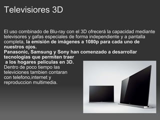 Televisiores 3D El uso combinado de Blu-ray con el 3D ofrecerá la capacidad mediante televisores y gafas especiales de forma independiente y a pantalla completa,  la emisión de imágenes a 1080p para cada uno de nuestros ojos. Panasonic, Samsung y Sony han comenzado a desarrollar tecnologías que permiten traer   a los hogares películas en 3D. Dentro de poco tiempo las televiciones tambien contaran con telefono,internet y  reproduccion multimedia. 