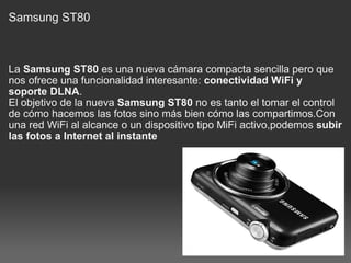 Samsung ST80  La  Samsung ST80  es una nueva cámara compacta sencilla pero que nos ofrece una funcionalidad interesante:  conectividad WiFi y soporte DLNA . El objetivo de la nueva  Samsung ST80  no es tanto el tomar el control de cómo hacemos las fotos sino más bien cómo las compartimos.Con una red WiFi al alcance o un dispositivo tipo MiFi activo,podemos  subir las fotos a Internet al instante   