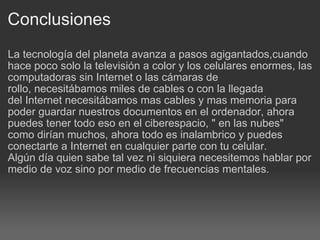 Conclusiones La tecnología del planeta avanza a pasos agigantados,cuando hace poco solo la televisión a color y los celulares enormes, las computadoras sin Internet o las cámaras de rollo, necesitábamos miles de cables o con la llegada del Internet necesitábamos mas cables y mas memoria para poder guardar nuestros documentos en el ordenador, ahora puedes tener todo eso en el ciberespacio, " en las nubes" como dirían muchos, ahora todo es inalambrico y puedes conectarte a Internet en cualquier parte con tu celular. Algún día quien sabe tal vez ni siquiera necesitemos hablar por medio de voz sino por medio de frecuencias mentales. 
