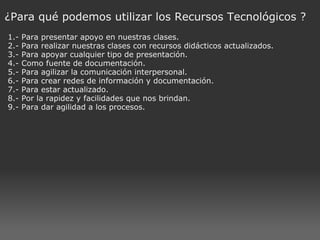 ¿Para qué podemos utilizar los Recursos Tecnológicos ? 1.- Para presentar apoyo en nuestras clases. 2.- Para realizar nuestras clases con recursos didácticos actualizados. 3.- Para apoyar cualquier tipo de presentación. 4.- Como fuente de documentación. 5.- Para agilizar la comunicación interpersonal. 6.- Para crear redes de información y documentación. 7.- Para estar actualizado. 8.- Por la rapidez y facilidades que nos brindan. 9.- Para dar agilidad a los procesos. 