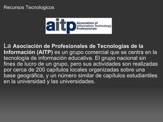 Recursos Tecnologicos La  Asociación de Profesionales de Tecnologías de la Información (AITP)  es un grupo comercial que se centra en la tecnología de información educativa. El grupo nacional sin fines de lucro de un grupo, pero sus actividades son realizadas por cerca de 200 capítulos locales organizadas sobre una base geográfica, y un número similar de capítulos estudiantiles en la universidad y las universidades. 