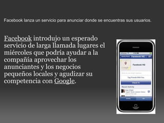 Facebook lanza un servicio para anunciar donde se encuentras sus usuarios. Facebook  introdujo un esperado servicio de larga llamada lugares el miércoles que podría ayudar a la compañía aprovechar los anunciantes y los negocios pequeños locales y agudizar su competencia con  Google . 