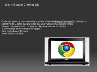 Dell y Google Chrome OS Cada vez estamos más cerca de la salida oficial de  Google Chrome OS , el sistema operativo de Google que pretende dar una vuelta de tuerca a la forma   en que usamos nuestro ordenador. Algunas marcas empiezan   a interesarse en este nuevo concepto,   tal y como ha confirmado   en el día de hoy Dell. 
