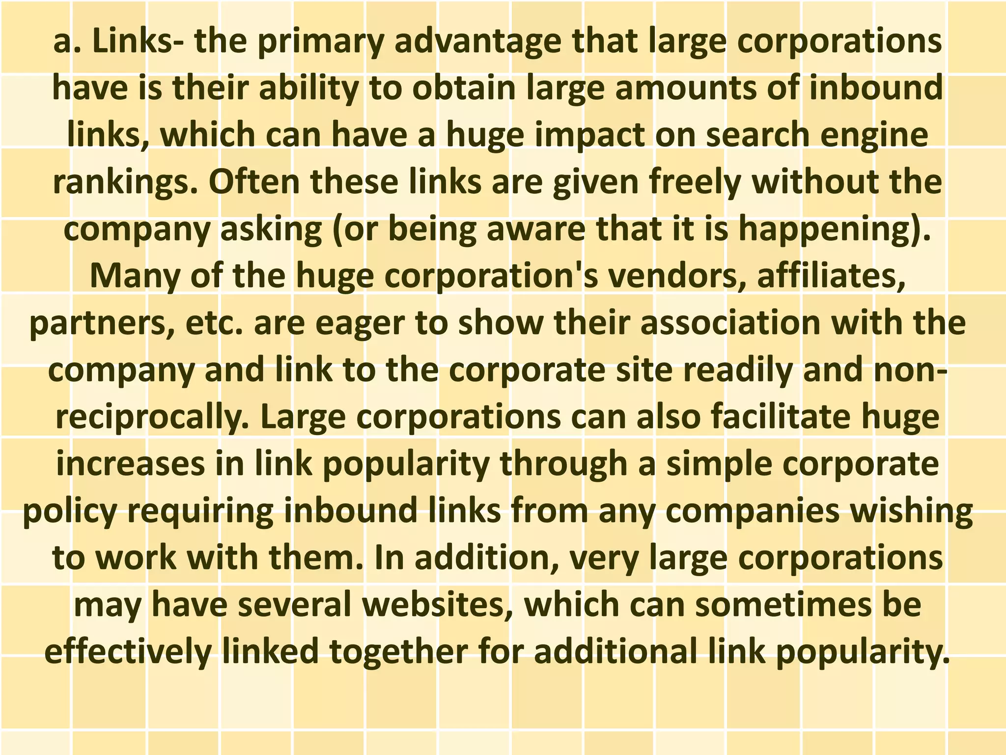 a. Links- the primary advantage that large corporations
 have is their ability to obtain large amounts of inbound
   links, which can have a huge impact on search engine
 rankings. Often these links are given freely without the
   company asking (or being aware that it is happening).
     Many of the huge corporation's vendors, affiliates,
partners, etc. are eager to show their association with the
 company and link to the corporate site readily and non-
  reciprocally. Large corporations can also facilitate huge
  increases in link popularity through a simple corporate
policy requiring inbound links from any companies wishing
 to work with them. In addition, very large corporations
    may have several websites, which can sometimes be
 effectively linked together for additional link popularity.
 