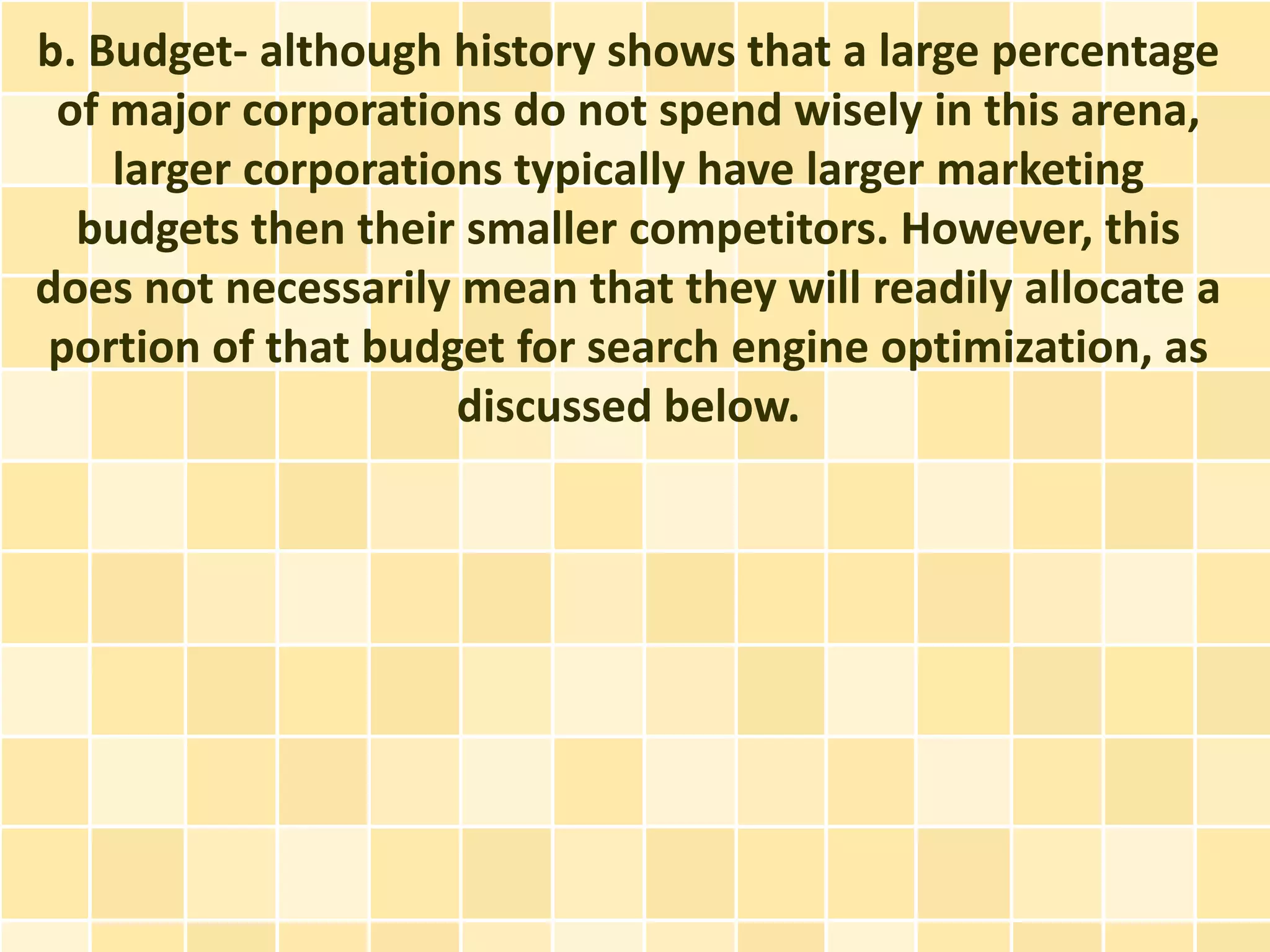 b. Budget- although history shows that a large percentage
 of major corporations do not spend wisely in this arena,
    larger corporations typically have larger marketing
  budgets then their smaller competitors. However, this
does not necessarily mean that they will readily allocate a
portion of that budget for search engine optimization, as
                     discussed below.
 