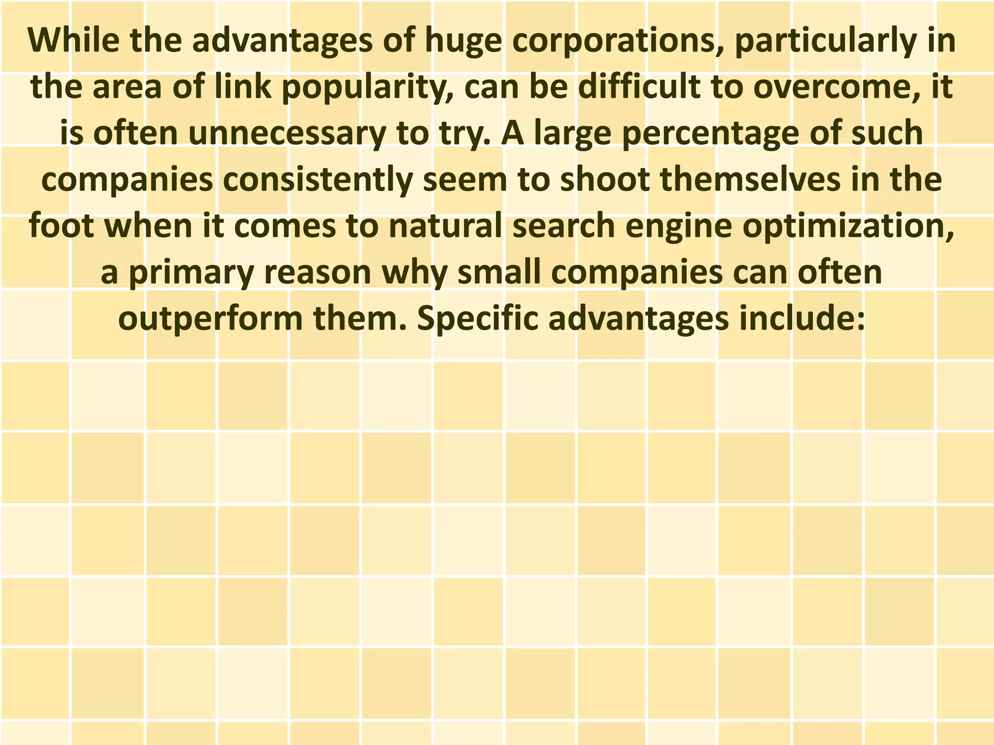 While the advantages of huge corporations, particularly in
the area of link popularity, can be difficult to overcome, it
  is often unnecessary to try. A large percentage of such
 companies consistently seem to shoot themselves in the
foot when it comes to natural search engine optimization,
     a primary reason why small companies can often
      outperform them. Specific advantages include:
 