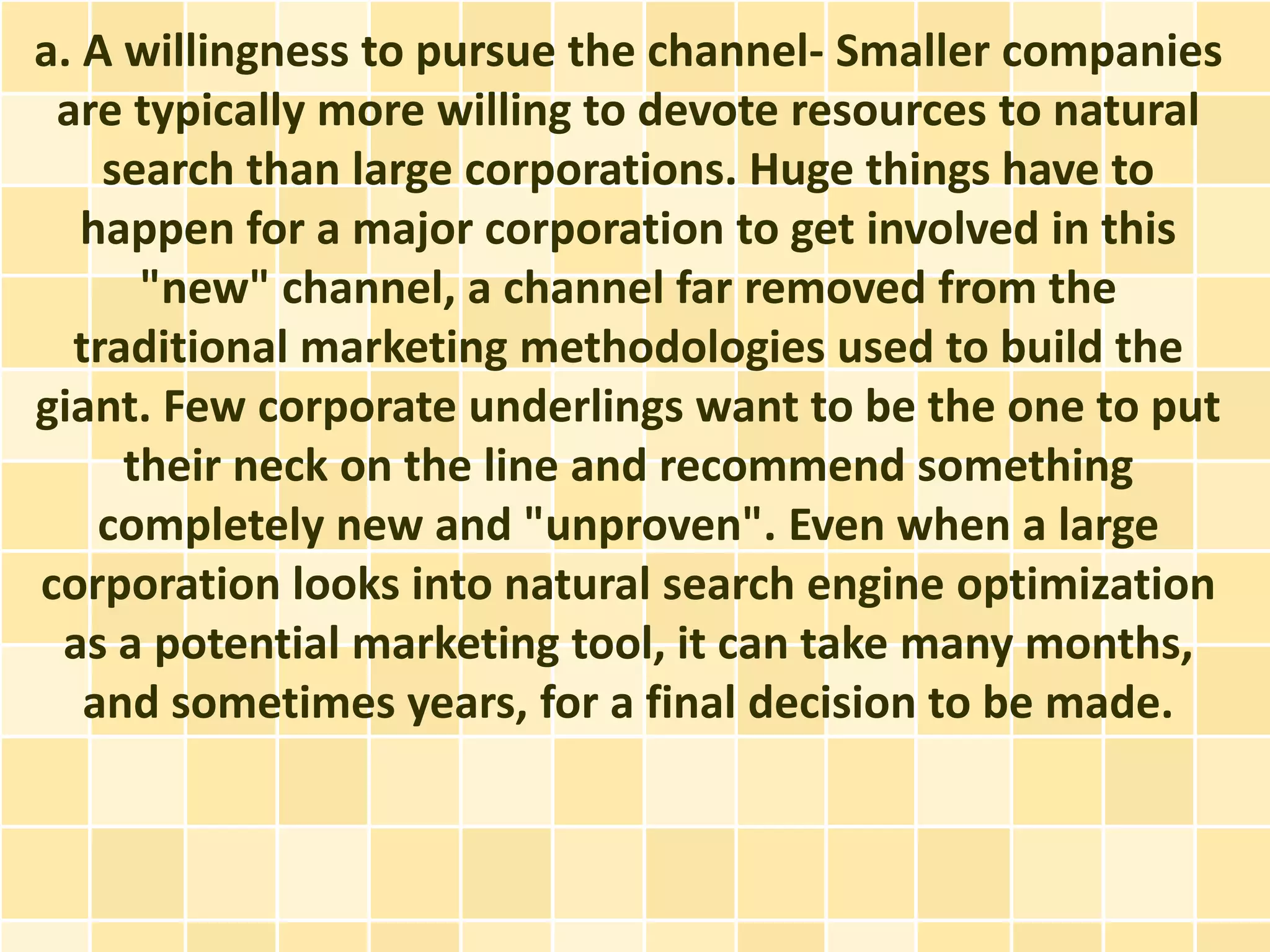a. A willingness to pursue the channel- Smaller companies
 are typically more willing to devote resources to natural
    search than large corporations. Huge things have to
   happen for a major corporation to get involved in this
      "new" channel, a channel far removed from the
  traditional marketing methodologies used to build the
giant. Few corporate underlings want to be the one to put
     their neck on the line and recommend something
    completely new and "unproven". Even when a large
corporation looks into natural search engine optimization
 as a potential marketing tool, it can take many months,
   and sometimes years, for a final decision to be made.
 