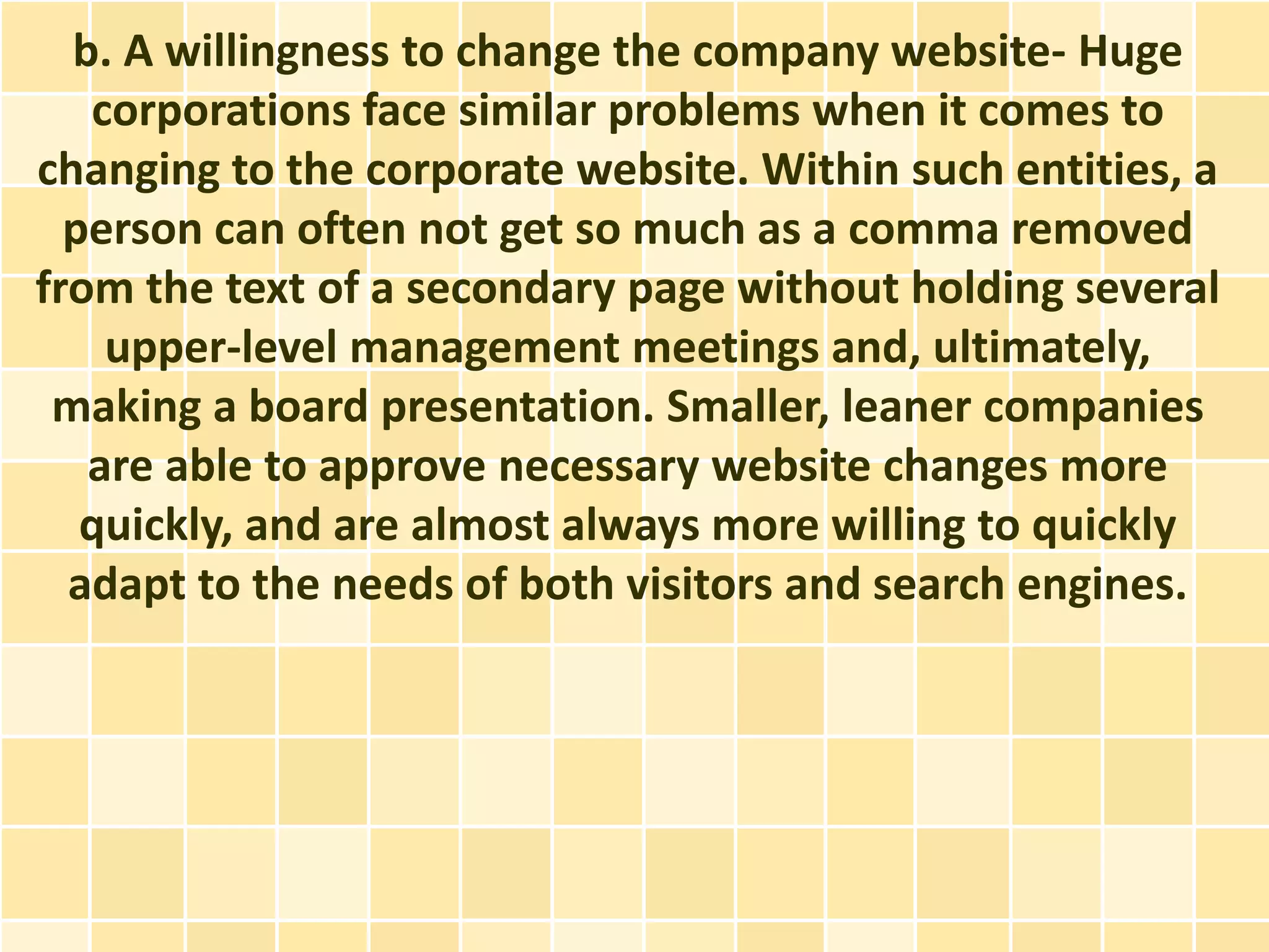 b. A willingness to change the company website- Huge
   corporations face similar problems when it comes to
changing to the corporate website. Within such entities, a
  person can often not get so much as a comma removed
from the text of a secondary page without holding several
    upper-level management meetings and, ultimately,
 making a board presentation. Smaller, leaner companies
   are able to approve necessary website changes more
   quickly, and are almost always more willing to quickly
  adapt to the needs of both visitors and search engines.
 