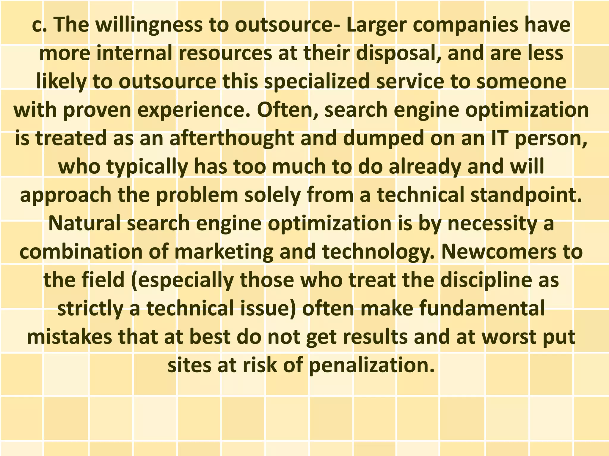 c. The willingness to outsource- Larger companies have
    more internal resources at their disposal, and are less
   likely to outsource this specialized service to someone
with proven experience. Often, search engine optimization
is treated as an afterthought and dumped on an IT person,
      who typically has too much to do already and will
 approach the problem solely from a technical standpoint.
     Natural search engine optimization is by necessity a
 combination of marketing and technology. Newcomers to
    the field (especially those who treat the discipline as
      strictly a technical issue) often make fundamental
  mistakes that at best do not get results and at worst put
                   sites at risk of penalization.
 