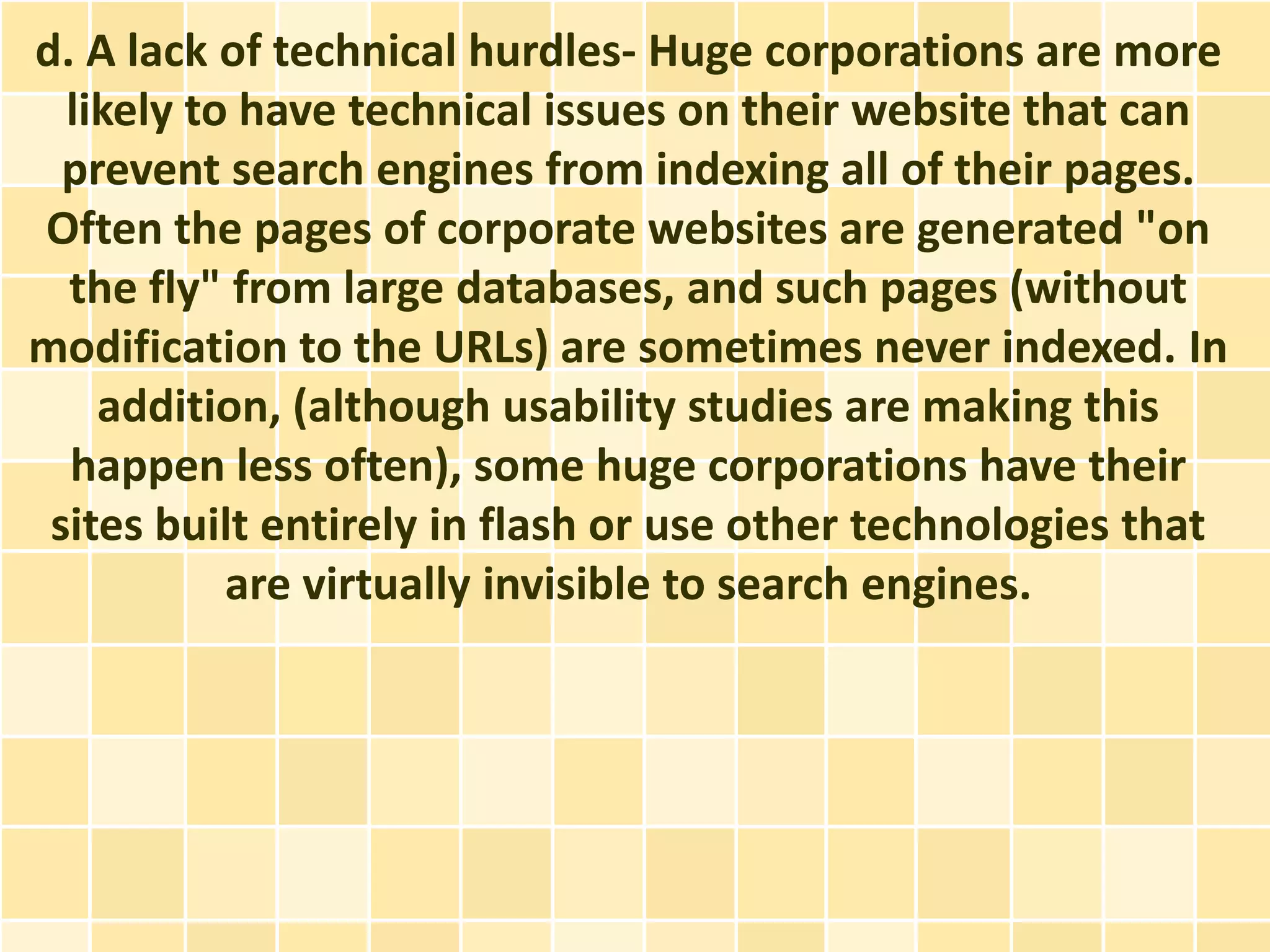 d. A lack of technical hurdles- Huge corporations are more
  likely to have technical issues on their website that can
  prevent search engines from indexing all of their pages.
Often the pages of corporate websites are generated "on
  the fly" from large databases, and such pages (without
modification to the URLs) are sometimes never indexed. In
    addition, (although usability studies are making this
  happen less often), some huge corporations have their
 sites built entirely in flash or use other technologies that
           are virtually invisible to search engines.
 
