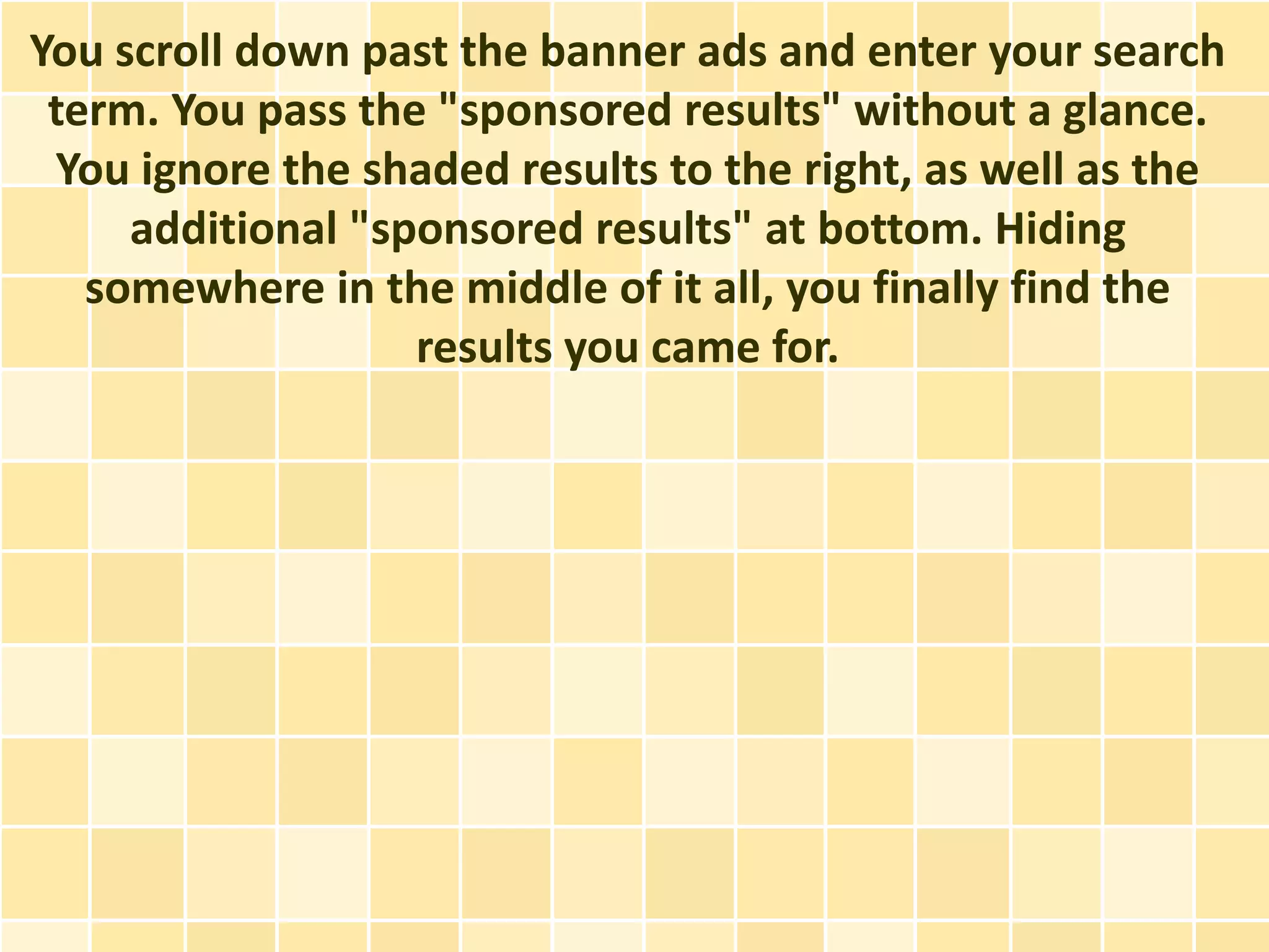 You scroll down past the banner ads and enter your search
 term. You pass the "sponsored results" without a glance.
 You ignore the shaded results to the right, as well as the
     additional "sponsored results" at bottom. Hiding
   somewhere in the middle of it all, you finally find the
                   results you came for.
 