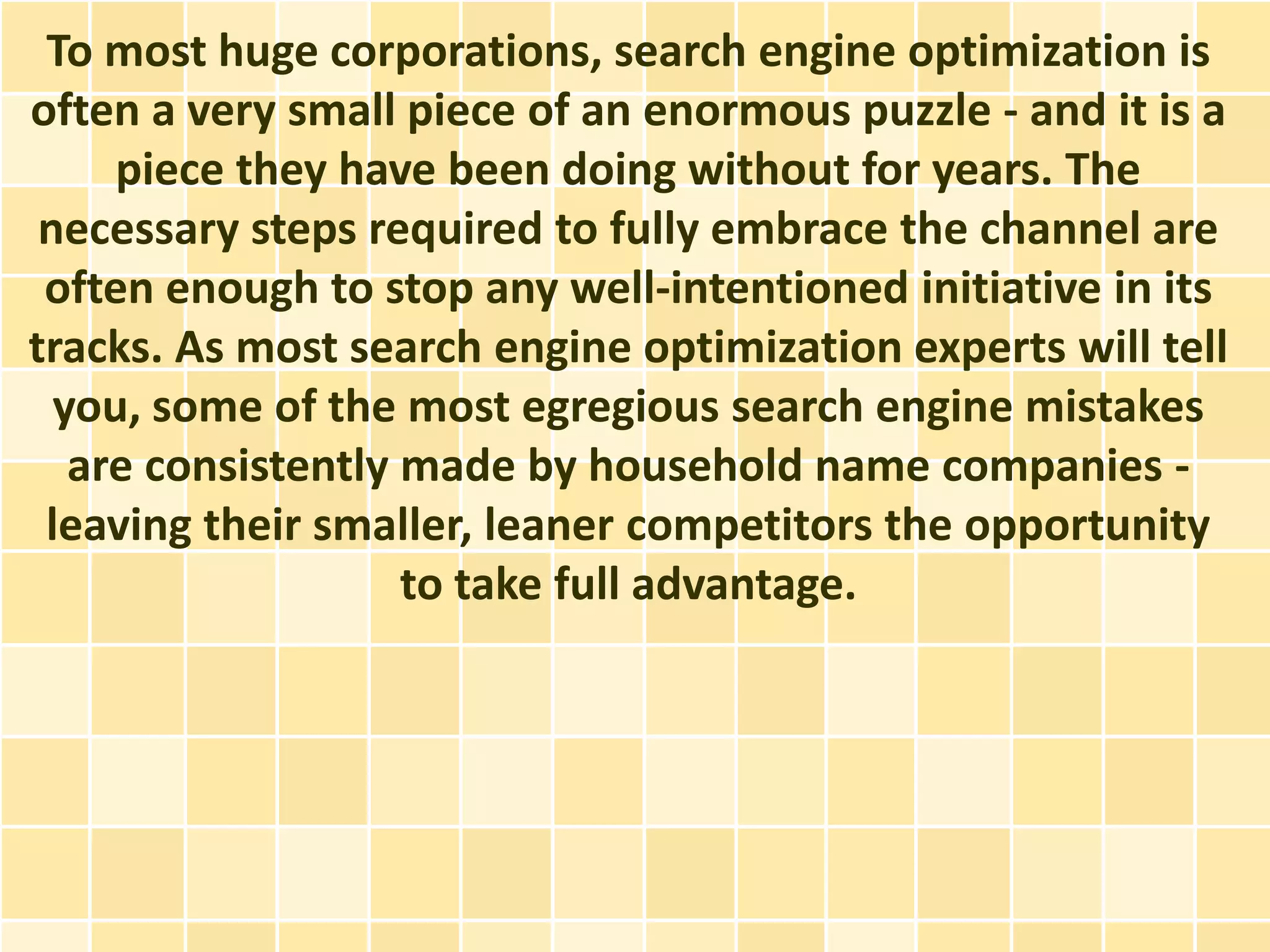 To most huge corporations, search engine optimization is
often a very small piece of an enormous puzzle - and it is a
     piece they have been doing without for years. The
 necessary steps required to fully embrace the channel are
 often enough to stop any well-intentioned initiative in its
tracks. As most search engine optimization experts will tell
  you, some of the most egregious search engine mistakes
   are consistently made by household name companies -
 leaving their smaller, leaner competitors the opportunity
                    to take full advantage.
 