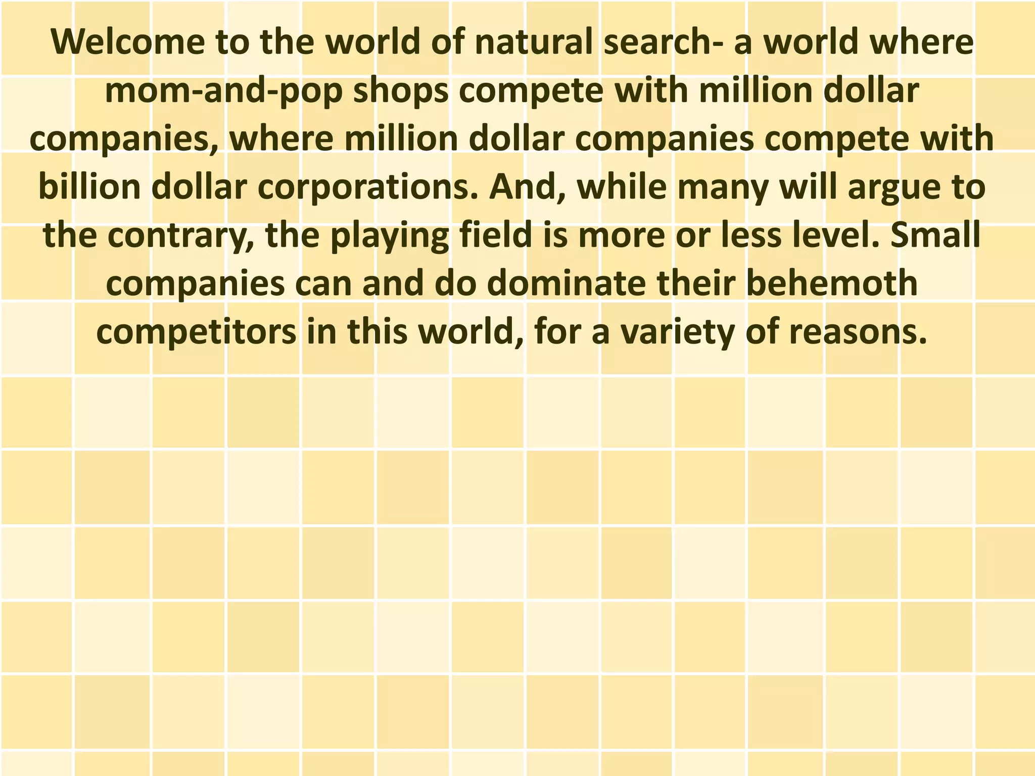 Welcome to the world of natural search- a world where
       mom-and-pop shops compete with million dollar
companies, where million dollar companies compete with
 billion dollar corporations. And, while many will argue to
 the contrary, the playing field is more or less level. Small
       companies can and do dominate their behemoth
      competitors in this world, for a variety of reasons.
 