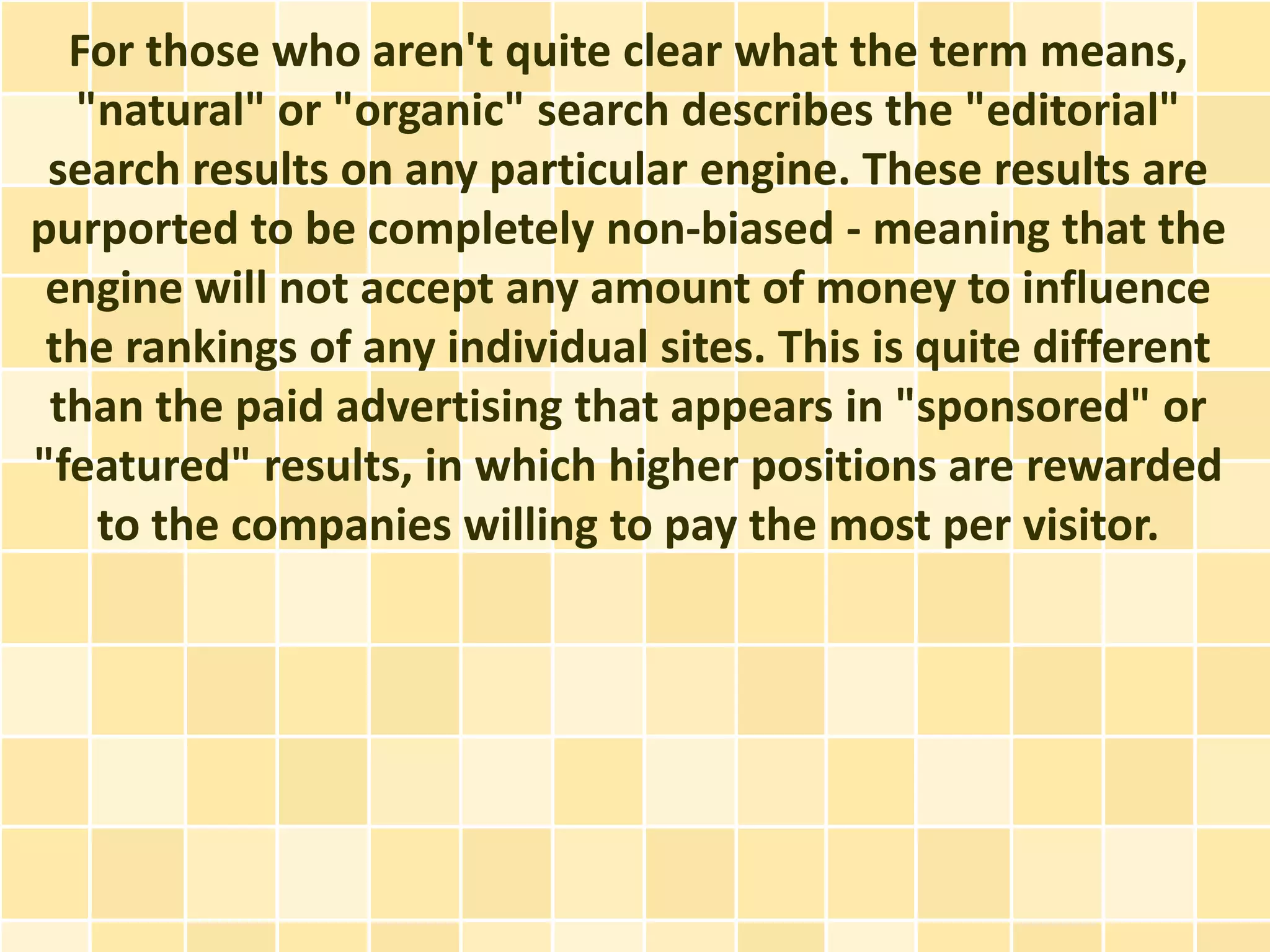 For those who aren't quite clear what the term means,
   "natural" or "organic" search describes the "editorial"
 search results on any particular engine. These results are
purported to be completely non-biased - meaning that the
 engine will not accept any amount of money to influence
 the rankings of any individual sites. This is quite different
 than the paid advertising that appears in "sponsored" or
"featured" results, in which higher positions are rewarded
    to the companies willing to pay the most per visitor.
 