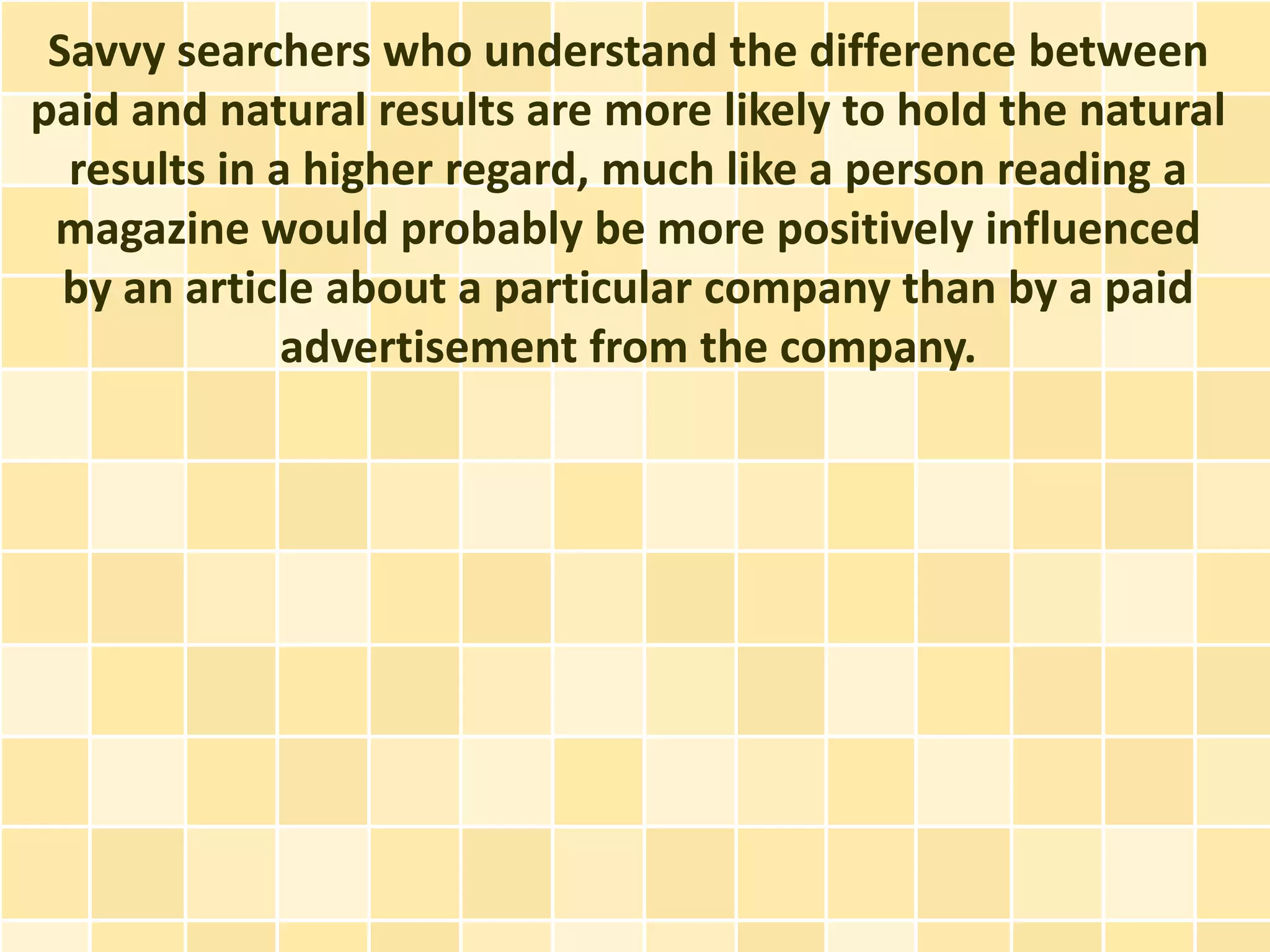 Savvy searchers who understand the difference between
paid and natural results are more likely to hold the natural
  results in a higher regard, much like a person reading a
 magazine would probably be more positively influenced
  by an article about a particular company than by a paid
              advertisement from the company.
 