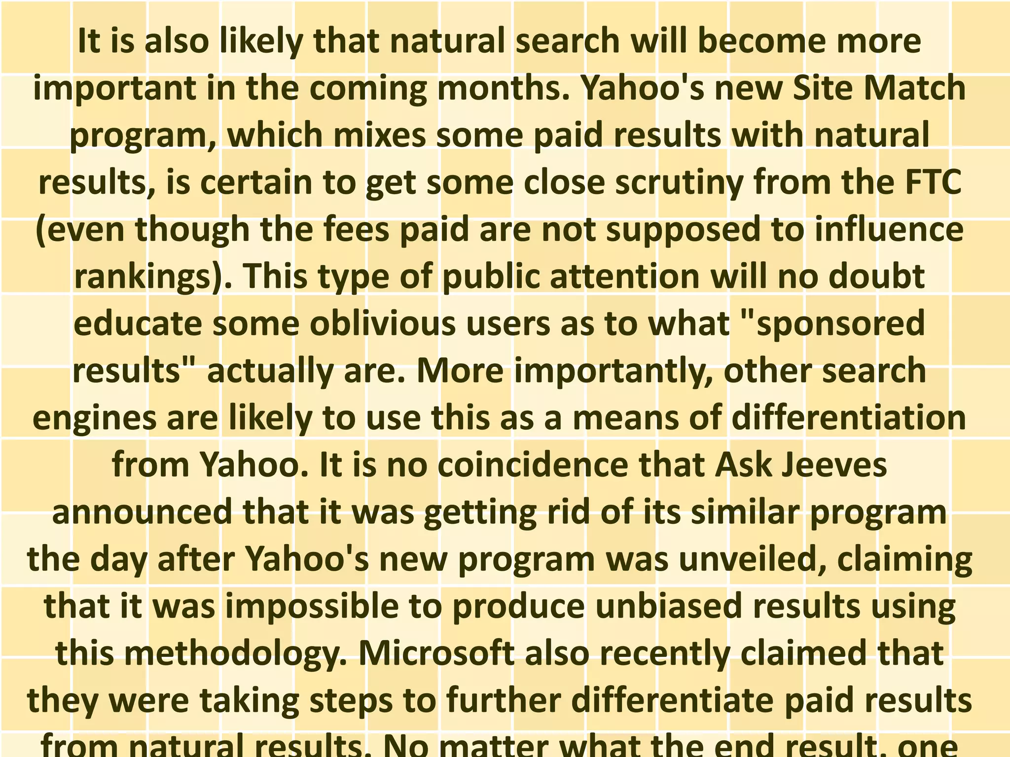 It is also likely that natural search will become more
important in the coming months. Yahoo's new Site Match
    program, which mixes some paid results with natural
 results, is certain to get some close scrutiny from the FTC
 (even though the fees paid are not supposed to influence
    rankings). This type of public attention will no doubt
    educate some oblivious users as to what "sponsored
    results" actually are. More importantly, other search
engines are likely to use this as a means of differentiation
       from Yahoo. It is no coincidence that Ask Jeeves
   announced that it was getting rid of its similar program
the day after Yahoo's new program was unveiled, claiming
  that it was impossible to produce unbiased results using
   this methodology. Microsoft also recently claimed that
they were taking steps to further differentiate paid results
 