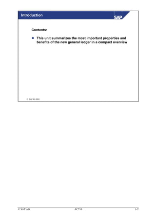 Introduction


           Contents:

               This unit summarizes the most important properties and
               benefits of the new general ledger in a compact overview




      SAP AG 2003




© SAP AG                              AC210                               1-2
 