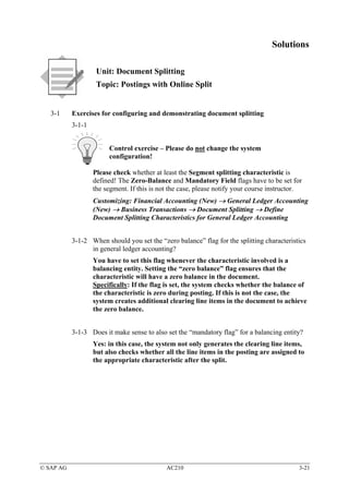 Solutions

                    Unit: Document Splitting
                    Topic: Postings with Online Split


   3-1     Exercises for configuring and demonstrating document splitting
           3-1-1


                        Control exercise – Please do not change the system
                        configuration!

                   Please check whether at least the Segment splitting characteristic is
                   defined! The Zero-Balance and Mandatory Field flags have to be set for
                   the segment. If this is not the case, please notify your course instructor.
                   Customizing: Financial Accounting (New) → General Ledger Accounting
                   (New) → Business Transactions → Document Splitting → Define
                   Document Splitting Characteristics for General Ledger Accounting


           3-1-2 When should you set the “zero balance” flag for the splitting characteristics
                 in general ledger accounting?
                   You have to set this flag whenever the characteristic involved is a
                   balancing entity. Setting the “zero balance” flag ensures that the
                   characteristic will have a zero balance in the document.
                   Specifically: If the flag is set, the system checks whether the balance of
                   the characteristic is zero during posting. If this is not the case, the
                   system creates additional clearing line items in the document to achieve
                   the zero balance.


           3-1-3 Does it make sense to also set the “mandatory flag” for a balancing entity?
                   Yes: in this case, the system not only generates the clearing line items,
                   but also checks whether all the line items in the posting are assigned to
                   the appropriate characteristic after the split.




© SAP AG                                     AC210                                           3-21
 
