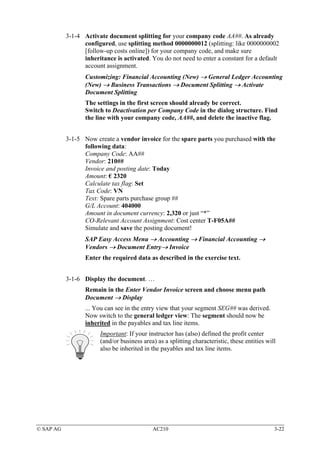 3-1-4 Activate document splitting for your company code AA##. As already
                 configured, use splitting method 0000000012 (splitting: like 0000000002
                 [follow-up costs online]) for your company code, and make sure
                 inheritance is activated. You do not need to enter a constant for a default
                 account assignment.
                  Customizing: Financial Accounting (New) → General Ledger Accounting
                  (New) → Business Transactions → Document Splitting → Activate
                  Document Splitting
                  The settings in the first screen should already be correct.
                  Switch to Deactivation per Company Code in the dialog structure. Find
                  the line with your company code, AA##, and delete the inactive flag.


           3-1-5 Now create a vendor invoice for the spare parts you purchased with the
                 following data:
                 Company Code: AA##
                 Vendor: 210##
                 Invoice and posting date: Today
                 Amount: € 2320
                 Calculate tax flag: Set
                 Tax Code: VN
                 Text: Spare parts purchase group ##
                 G/L Account: 404000
                 Amount in document currency: 2,320 or just “*”
                 CO-Relevant Account Assignment: Cost center T-F05A##
                 Simulate and save the posting document!
                  SAP Easy Access Menu → Accounting → Financial Accounting →
                  Vendors → Document Entry→ Invoice
                  Enter the required data as described in the exercise text.


           3-1-6 Display the document. …
                  Remain in the Enter Vendor Invoice screen and choose menu path
                  Document → Display
                  ... You can see in the entry view that your segment SEG## was derived.
                  Now switch to the general ledger view: The segment should now be
                  inherited in the payables and tax line items.
                        Important: If your instructor has (also) defined the profit center
                        (and/or business area) as a splitting characteristic, these entities will
                        also be inherited in the payables and tax line items.




© SAP AG                                     AC210                                              3-22
 