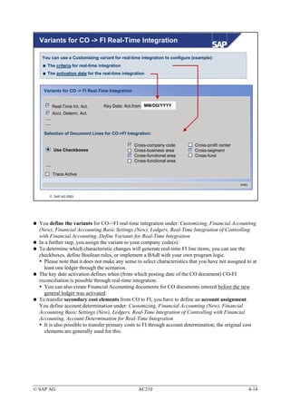 Variants for CO -> FI Real-Time Integration

   You can use a Customizing variant for real-time integration to configure (example):
      The criteria for real-time integration
      The activation date for the real-time integration


    Variants for CO -> FI Real-Time Integration


            Real-Time Int. Act.    Key Date: Act.from: MM/DD/YYYY
            Acct. Determ. Act.
     ....
     ....

    Selection of Document Lines for CO->FI Integration:

                                                  Cross-company code         Cross-profit center
            Use Checkboxes                        Cross-business area        Cross-segment
                                                  Cross-functional area      Cross-fund
                                                  Cross-functional area
     ....

            Trace Active

                                                                                                   SPRO



        SAP AG 2003




  You define the variants for CO->FI real-time integration under: Customizing, Financial Accounting
  (New), Financial Accounting Basic Settings (New), Ledgers, Real-Time Integration of Controlling
  with Financial Accounting, Define Variants for Real-Time Integration
  In a further step, you assign the variant to your company code(s).
  To determine which characteristic changes will generate real-time FI line items, you can use the
  checkboxes, define Boolean rules, or implement a BAdI with your own program logic.
    Please note that it does not make any sense to select characteristics that you have not assigned to at
    least one ledger through the scenarios.
  The key date activation defines when (from which posting date of the CO document) CO-FI
  reconciliation is possible through real-time integration.
    You can also create Financial Accounting documents for CO documents entered before the new
    general ledger was activated.
  To transfer secondary cost elements from CO to FI, you have to define an account assignment.
  You define account determination under: Customizing, Financial Accounting (New), Financial
  Accounting Basic Settings (New), Ledgers, Real-Time Integration of Controlling with Financial
  Accounting, Account Determination for Real-Time Integration
    It is also possible to transfer primary costs to FI through account determination; the original cost
    elements are generally used for this.




© SAP AG                                            AC210                                                 4-14
 